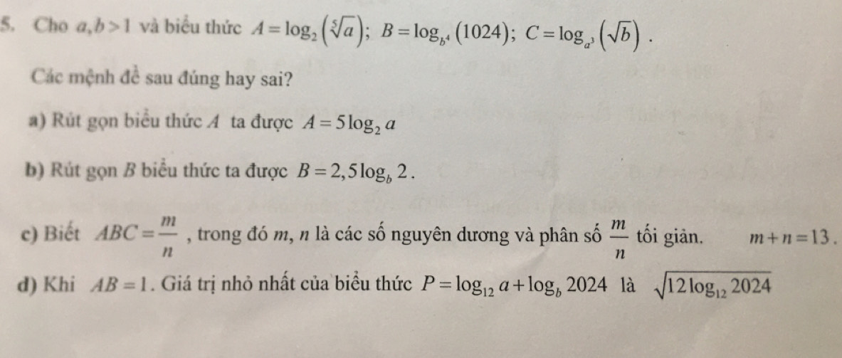 Cho a, b>1 và biểu thức A=log _2(sqrt[5](a)); B=log _b^4(1024); C=log _a^3(sqrt(b)). 
Các mệnh đề sau đúng hay sai? 
a) Rút gọn biểu thức A ta được A=5log _2a
b) Rút gọn B biểu thức ta được B=2,5log _b2. 
c) Biết ABC= m/n  , trong đó m, n là các số nguyên dương và phân số  m/n  tối giản. m+n=13. 
d) Khi AB=1. Giá trị nhỏ nhất của biểu thức P=log _12a+log _b2024 là sqrt(12log _12)2024