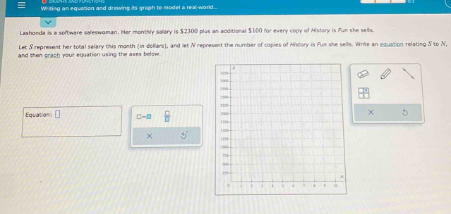 Writing an equation and drawing its graph to model a real-world... 
Lashonda is a software saleswoman. Her monthly salary is $2300 plus an additional $100 for every copy of History is Fun she sells. 
Let S represent her total salary this month (in dollars), and let N represent the number of copies of History is Fun she sells. Write an equation relating S to N, 
and then graph your equation using the axes below. 
Equation: □ ×
□ =□  □ /□  
× 5°