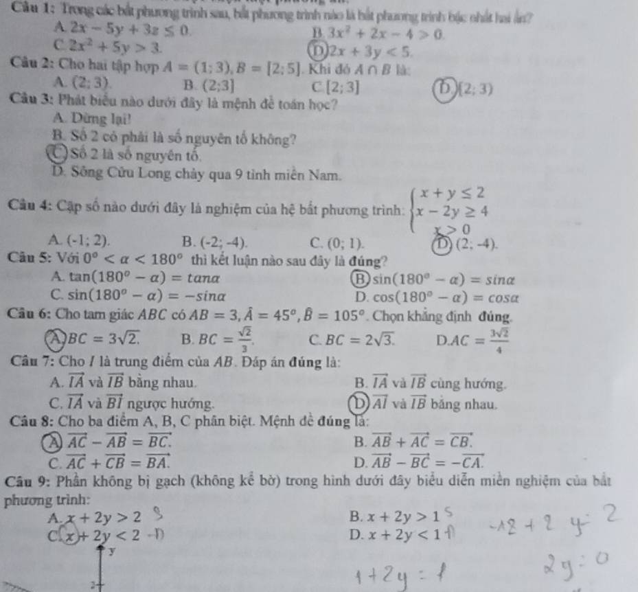 Cầu 1: Trong các bắt phương trình sau, bắt phương trình nào là bắt phương trình bậc nhất hai ản?
A. 2x-5y+3z≤ 0.
B 3x^2+2x-4>0.
C 2x^2+5y>3.
D 2x+3y<5.
Câu 2: Cho hai tập hợp A=(1;3),B=[2;5]. Khi đó A∩ B kà:
A. (2;3). B. (2;3] C [2;3] (2;3)
Câu 3: Phát biểu nào dưới đây là mệnh đề toán học?
A. Dừng lại!
B. Số 2 có phải là số nguyên tố không?
) Số 2 là số nguyên tố
D. Sông Cửu Long chảy qua 9 tỉnh miên Nam.
Cầu 4: Cập số nào dưới đây là nghiệm của hệ bắt phương trình: beginarrayl x+y≤ 2 x-2y≥ 4 x>0endarray.
A. (-1;2). B. (-2;-4). C. (0;1). D (2;-4).
Câu 5: Với 0° <180° thì kết luận nào sau đây là đúng?
A. tan (180°-alpha )=tan alpha B sin (180°-alpha )=sin alpha
C. sin (180°-alpha )=-sin alpha D. cos (180°-alpha )=cos alpha
Câu 6: Cho tam giác ABC có AB=3,hat A=45°,hat B=105°. Chọn khẳng định đúng.
a BC=3sqrt(2.) B. BC= sqrt(2)/3 . C. BC=2sqrt(3). D. AC= 3sqrt(2)/4 
Câầu 7: Cho / là trung điểm của AB. Đáp án đúng là:
A. vector IA và vector IB bằng nhau. B. vector IA và vector IB cùng hướng.
C. vector IA và vector BI ngược hướng. D vector AI và vector IB bǎng nhau.
Câu 8: Cho ba điểm A, B, C phân biệt. Mệnh đề đúng là:
a vector AC-vector AB=vector BC.
B. vector AB+vector AC=vector CB.
C. vector AC+vector CB=vector BA. D. vector AB-vector BC=-vector CA.
Câu 9: Phần không bị gạch (không kể bờ) trong hình dưới đây biểu diễn miền nghiệm của bắt
phương trình:
A. x+2y>2 B. x+2y>1
c x+2y<2·
D. x+2y<1</tex>
y
2