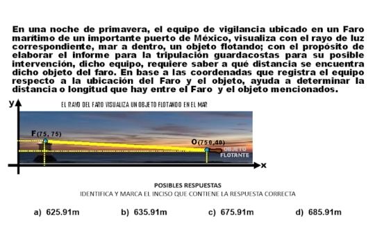 En una noche de primavera, el equipo de vigilancia ubicado en un Faro
marítimo de un importante puerto de México, visualiza con el rayo de luz
correspondiente, mar a dentro, un objeto flotando; con el propósito de
elaborár el informe para la tripulación guardacostas para su posible
intervención, dicho equipo, requiere saber a qué distancia se encuentra
dicho objeto del faro. En base a las coordenadas que registra el equipo
respecto a la ubicación del Faro y el objeto, ayuda a determinar la
distancia o longitud que hay entre el Faro y el objeto mencionados.
POSIBLES RESPUESTAS
IDENTIFICA Y MARCA EL INCISO QUE CONTIENE LA RESPUESTA CORRECTA
a) 625.91m b) 635.91m c) 675.91m d) 685.91m