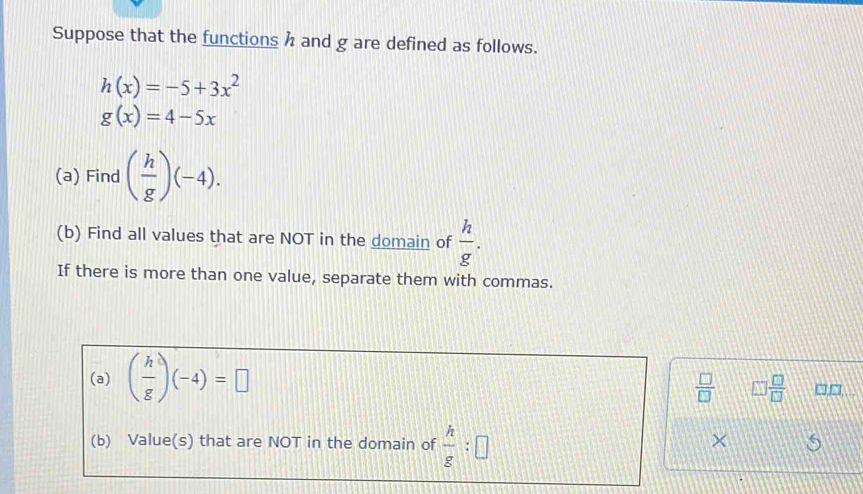 Suppose that the functions h and g are defined as follows.
h(x)=-5+3x^2
g(x)=4-5x
(a) Find ( h/g )(-4). 
(b) Find all values that are NOT in the domain of  h/g . 
If there is more than one value, separate them with commas.
 □ /□   □  □ /□  
(a) ( h/g )(-4)=□ □,□,.. 
(b) Value(s) that are NOT in the domain of  h/g :□
×