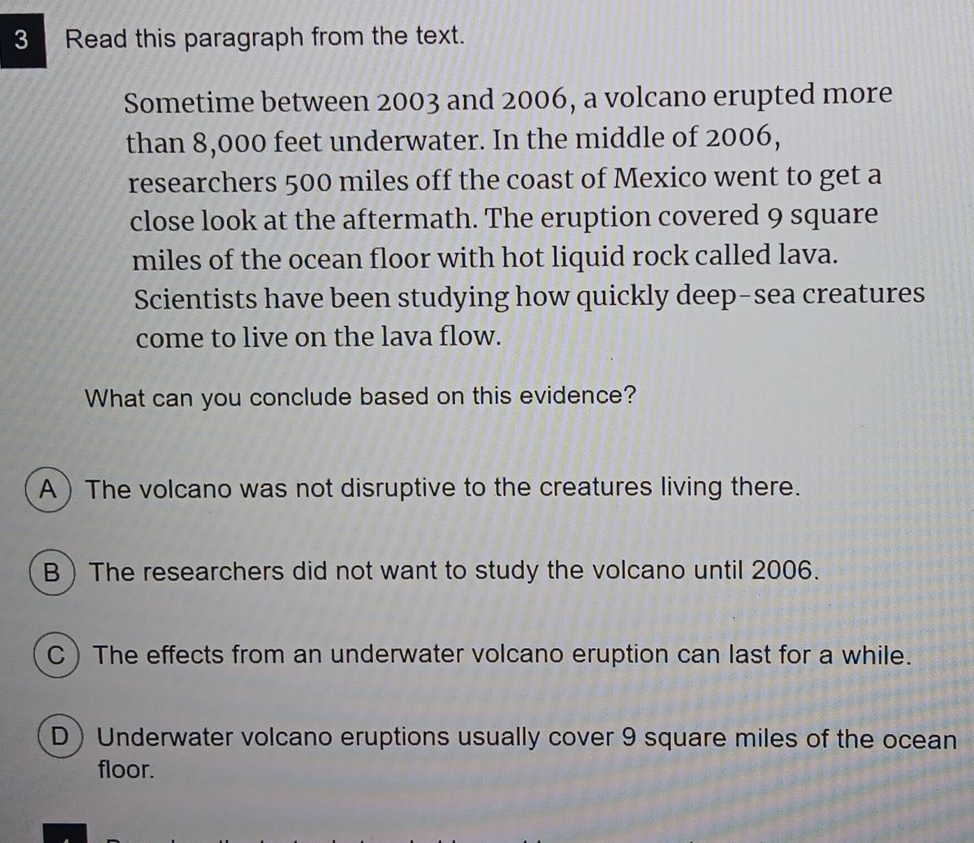 Read this paragraph from the text.
Sometime between 2003 and 2006, a volcano erupted more
than 8,000 feet underwater. In the middle of 2006,
researchers 500 miles off the coast of Mexico went to get a
close look at the aftermath. The eruption covered 9 square
miles of the ocean floor with hot liquid rock called lava.
Scientists have been studying how quickly deep-sea creatures
come to live on the lava flow.
What can you conclude based on this evidence?
A  The volcano was not disruptive to the creatures living there.
BThe researchers did not want to study the volcano until 2006.
C ) The effects from an underwater volcano eruption can last for a while.
D) Underwater volcano eruptions usually cover 9 square miles of the ocean
floor.