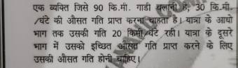 एक व्यक्ति जिसे 90 कि॰मी॰ गाडी चलानी है, 30 कि॰मी॰ 
/घंटे की औसत गति प्राप्त करना चाहता है। यात्रा के आयो 
भाग तक उसकी गति 20 किमी वेंटे रहीं। यात्रा के दूसरे 
भाग में उसको इच्छित औसव्र गति प्राप्त करने के लिए 
उसकी औसत गति होनी चाहिए।