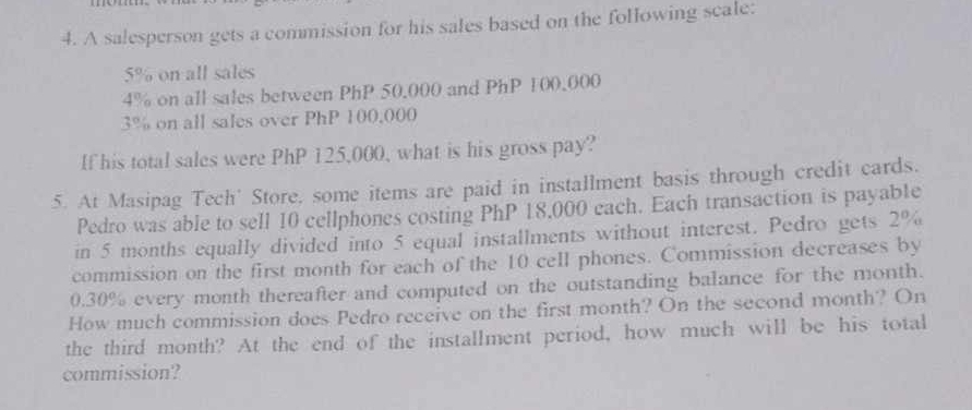 A salesperson gets a commission for his sales based on the following scale:
5% on all sales
4% on all sales between PhP 50,000 and PhP 100,000
3% on all sales over PhP 100.000
If his total sales were PhP 125,000, what is his gross pay? 
5. At Masipag Tech' Store, some items are paid in installment basis through credit cards. 
Pedro was able to sell 10 cellphones costing PhP 18,000 each. Each transaction is payab1e 
in 5 months equally divided into 5 equal installments without interest. Pedro gets 2%
commission on the first month for each of the 10 cell phones. Commission decreases by
0.30% every month thereafter and computed on the outstanding balance for the month. 
How much commission does Pedro receive on the first month? On the second month? On 
the third month? At the end of the installment period, how much will be his total 
commission?