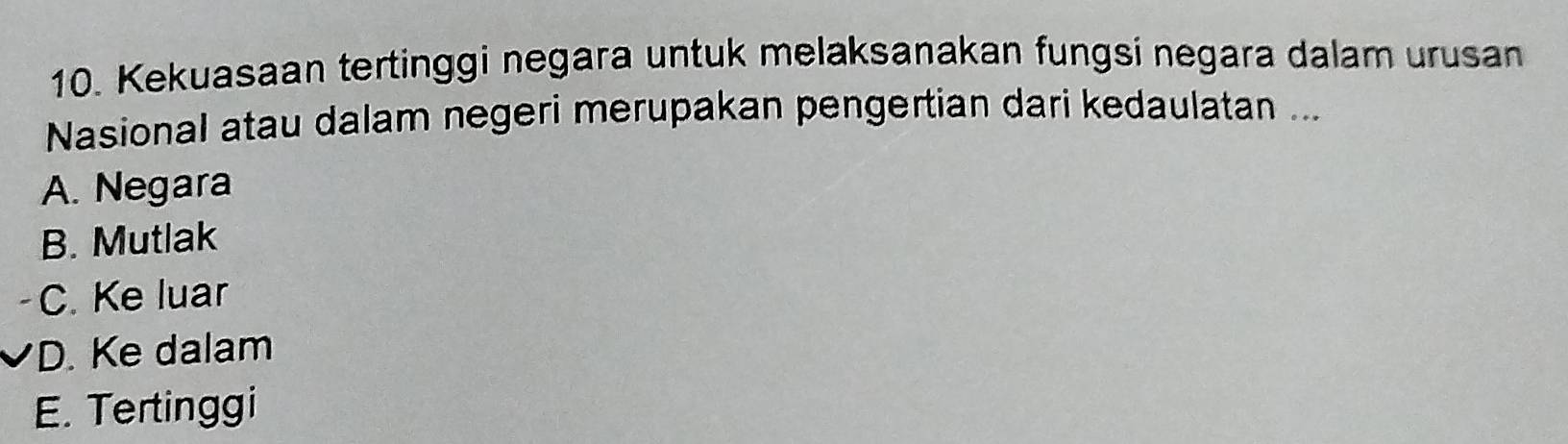 Kekuasaan tertinggi negara untuk melaksanakan fungsi negara dalam urusan
Nasional atau dalam negeri merupakan pengertian dari kedaulatan ...
A. Negara
B. Mutlak
C. Ke luar
D. Ke dalam
E. Tertinggi