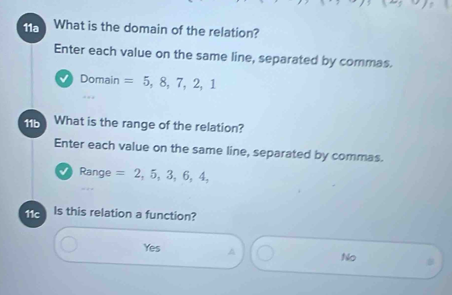 11a What is the domain of the relation?
Enter each value on the same line, separated by commas.
Domain =5,8,7,2,1
11b What is the range of the relation?
Enter each value on the same line, separated by commas.
Range =2,5,3,6,4, 
11c Is this relation a function?
Yes
A
No