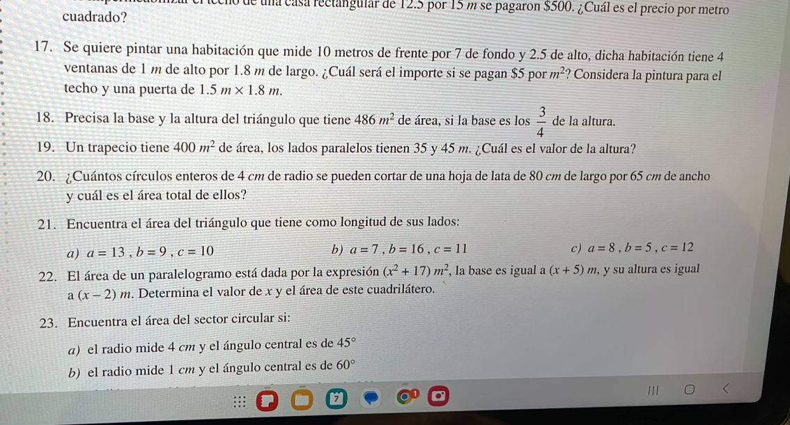 Ode una casa rectangular de 12.5 por 15 m se pagaron $500. ¿Cuál es el precio por metro 
cuadrado? 
17. Se quiere pintar una habitación que mide 10 metros de frente por 7 de fondo y 2.5 de alto, dicha habitación tiene 4
ventanas de 1m de alto por 1.8 m de largo. ¿Cuál será el importe si se pagan $5 por m^2 ? Considera la pintura para el 
techo y una puerta de 1.5m* 1.8m. 
18. Precisa la base y la altura del triángulo que tiene 486m^2 de área, si la base es los  3/4  de la altura. 
19. Un trapecio tiene 400m^2 de área, los lados paralelos tienen 35 y 45 m. ¿Cuál es el valor de la altura? 
20. ¿Cuántos círculos enteros de 4 cm de radio se pueden cortar de una hoja de lata de 80 cm de largo por 65 cm de ancho 
y cuál es el área total de ellos? 
21. Encuentra el área del triángulo que tiene como longitud de sus lados: 
a) a=13, b=9, c=10 b) a=7, b=16, c=11 c) a=8, b=5, c=12
22. El área de un paralelogramo está dada por la expresión (x^2+17)m^2 , la base es igual a (x+5) m, y su altura es igual
a(x-2)m. Determina el valor de x y el área de este cuadrilátero. 
23. Encuentra el área del sector circular si: 
α) el radio mide 4 cm y el ángulo central es de 45°
b) el radio mide 1 cm y el ángulo central es de 60°