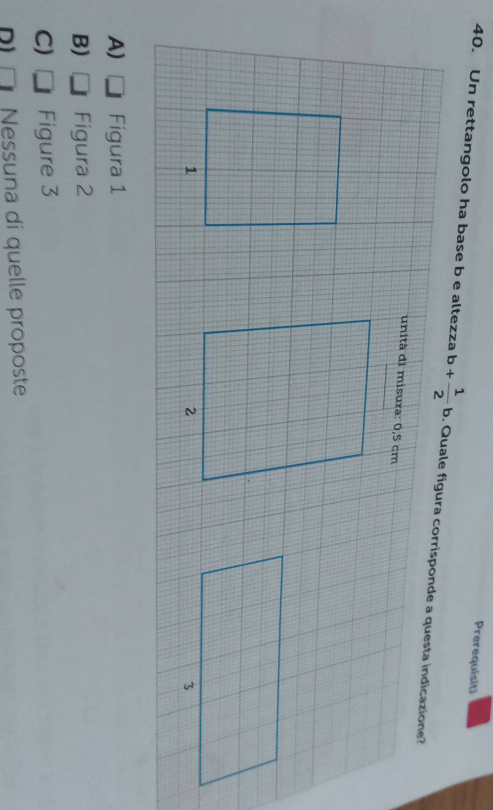 Prerequisiti
40. Un rettangolo ha base b e altezza b+ 1/2 b. Quale figura corrisponde a questa indicazione?
unità di misura: 0,5 cm

A) Figura 1
B) Figura 2
C) Figure 3
D) Nessuna di quelle proposte