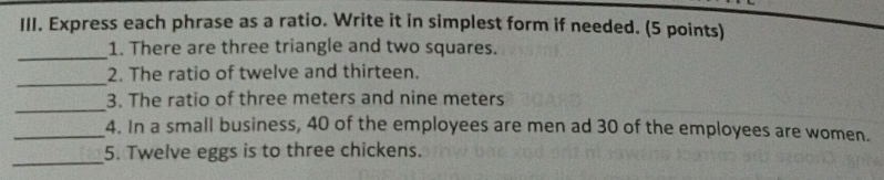 Express each phrase as a ratio. Write it in simplest form if needed. (5 points) 
_ 
1. There are three triangle and two squares. 
_ 
2. The ratio of twelve and thirteen. 
_ 
3. The ratio of three meters and nine meters
_4. In a small business, 40 of the employees are men ad 30 of the employees are women. 
_ 
5. Twelve eggs is to three chickens.