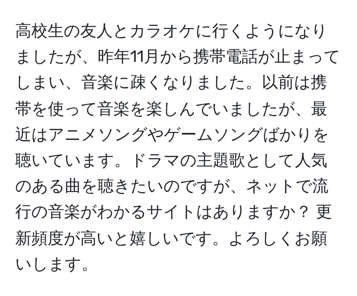 高校生の友人とカラオケに行くようになりましたが、昨年11月から携帯電話が止まってしまい、音楽に疎くなりました。以前は携帯を使って音楽を楽しんでいましたが、最近はアニメソングやゲームソングばかりを聴いています。ドラマの主題歌として人気のある曲を聴きたいのですが、ネットで流行の音楽がわかるサイトはありますか？ 更新頻度が高いと嬉しいです。よろしくお願いします。