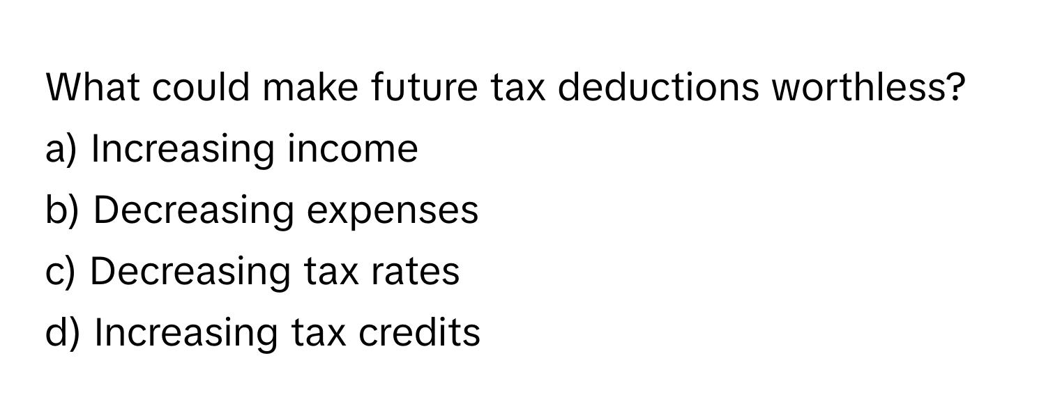 What could make future tax deductions worthless?

a) Increasing income 
b) Decreasing expenses 
c) Decreasing tax rates 
d) Increasing tax credits