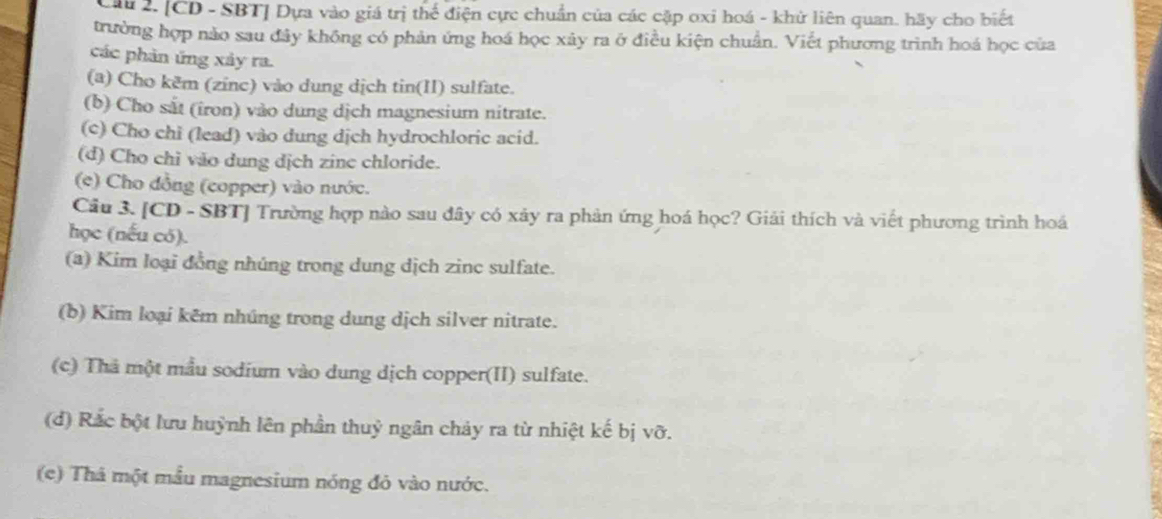 Cầu 2. [CD - SBT] Dựa vào giá trị thể điện cực chuẩn của các cặp oxỉ hoá - khử liên quan. hãy cho biết 
trường hợp nào sau đây không có phản ứng hoá học xây ra ở điều kiện chuẩn. Viết phương trình hoá học của 
các phản ứng xảy ra. 
(a) Cho kẽm (zinc) vào dung dịch tin(II) sulfate. 
(b) Cho sắt (iron) vào dung dịch magnesium nitrate. 
(c) Cho chi (lead) vào dung dịch hydrochloric acid. 
(d) Cho chỉ vão dung dịch zine chloride. 
(e) Cho đồng (copper) vào nước. 
Cầu 3. [CD - SBT] Trường hợp nào sau đây có xảy ra phản ứng hoá học? Giải thích và viết phương trình hoá 
học (nếu có). 
(a) Kim loại đồng nhúng trong dung dịch zinc sulfate. 
(b) Kim loại kêm nhúng trong dung dịch silver nitrate. 
(c) Thả một mẫu sodium vào dung dịch copper(II) sulfate. 
(d) Rắc bột lưu huỳnh lên phần thuỷ ngân chảy ra từ nhiệt kế bị Voverline O
(e) Thâ một mẫu magnesium nóng đỏ vào nước.