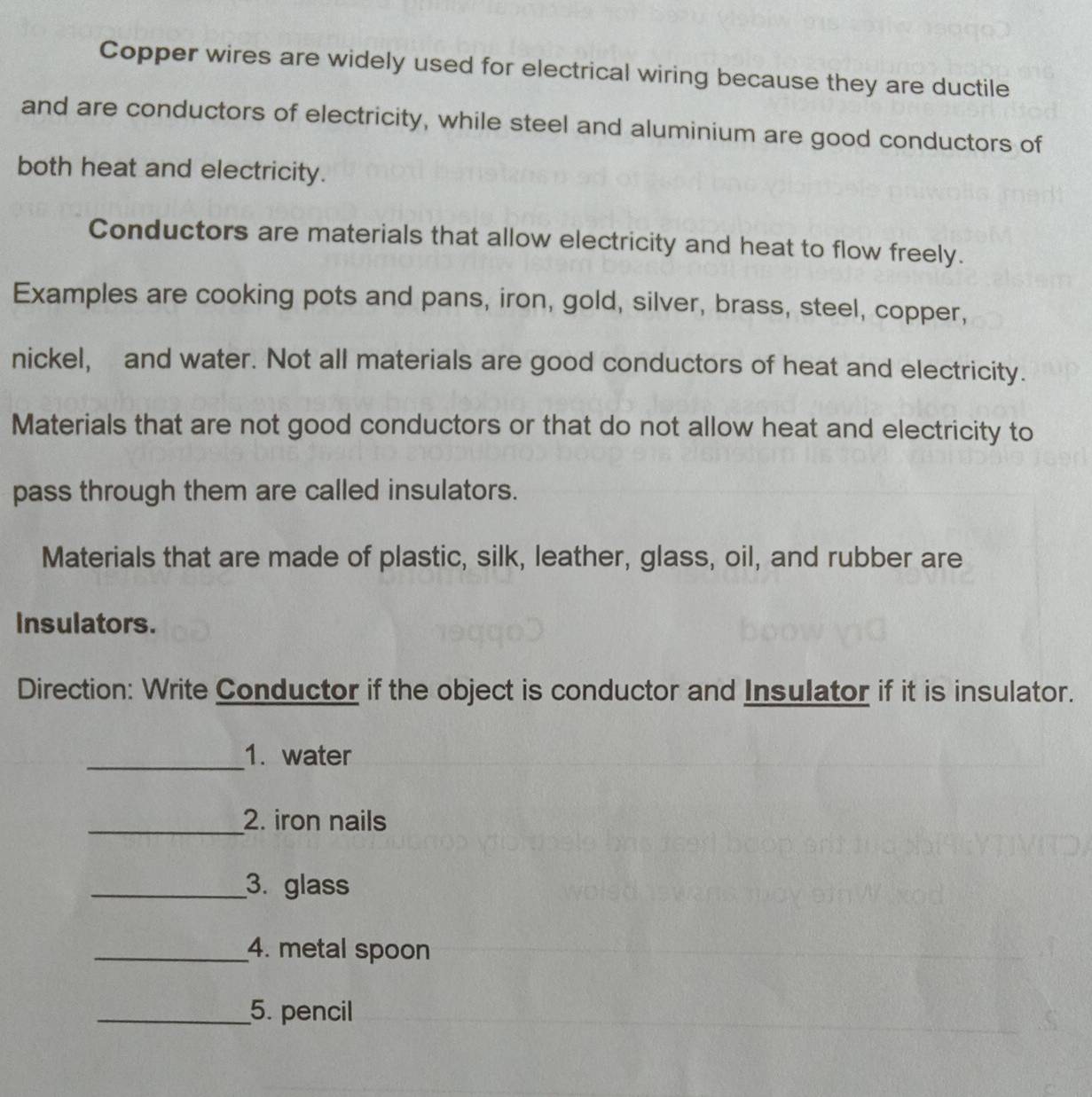 Copper wires are widely used for electrical wiring because they are ductile 
and are conductors of electricity, while steel and aluminium are good conductors of 
both heat and electricity. 
Conductors are materials that allow electricity and heat to flow freely. 
Examples are cooking pots and pans, iron, gold, silver, brass, steel, copper, 
nickel, and water. Not all materials are good conductors of heat and electricity. 
Materials that are not good conductors or that do not allow heat and electricity to 
pass through them are called insulators. 
Materials that are made of plastic, silk, leather, glass, oil, and rubber are 
Insulators. 
Direction: Write Conductor if the object is conductor and Insulator if it is insulator. 
_1. water 
_2. iron nails 
_3. glass 
_4. metal spoon 
_5. pencil