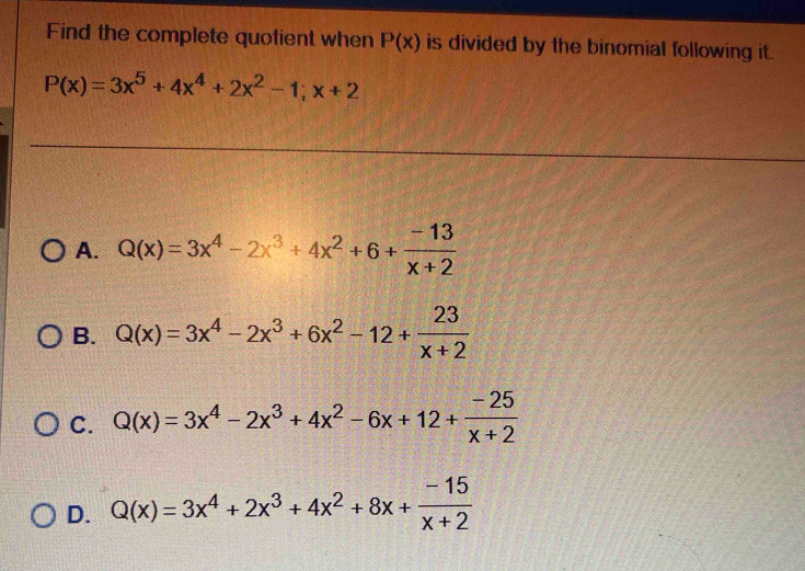 Find the complete quotient when P(x) is divided by the binomial following it.
P(x)=3x^5+4x^4+2x^2-1;x+2
A. Q(x)=3x^4-2x^3+4x^2+6+ (-13)/x+2 
B. Q(x)=3x^4-2x^3+6x^2-12+ 23/x+2 
C. Q(x)=3x^4-2x^3+4x^2-6x+12+ (-25)/x+2 
D. Q(x)=3x^4+2x^3+4x^2+8x+ (-15)/x+2 