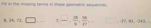 Fill in the missing terms in these geometric sequences.
8, 24, 72, □ ,... 7,  □ /□  ,  28/9 ,  56/27 ,... □ , -27, 81, -243,...