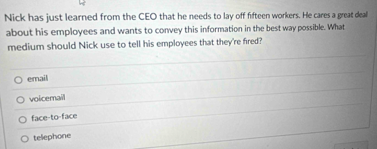 Nick has just learned from the CEO that he needs to lay off fifteen workers. He cares a great deal
about his employees and wants to convey this information in the best way possible. What
medium should Nick use to tell his employees that they're fired?
email
voicemail
face-to-face
telephone