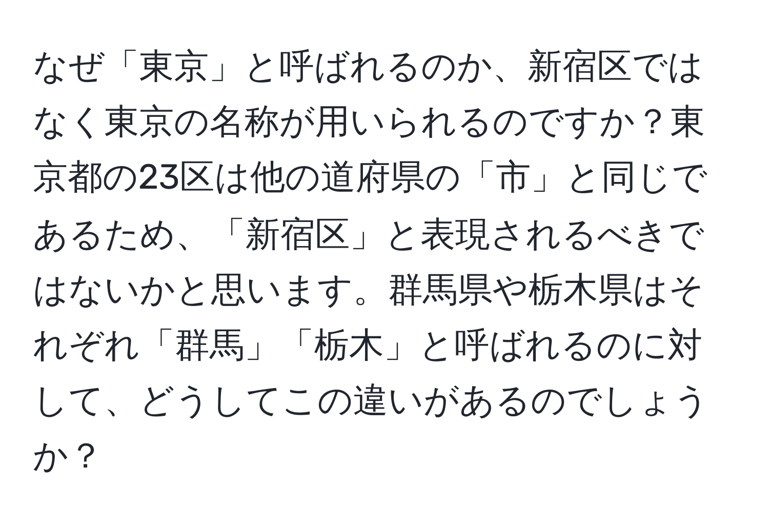 なぜ「東京」と呼ばれるのか、新宿区ではなく東京の名称が用いられるのですか？東京都の23区は他の道府県の「市」と同じであるため、「新宿区」と表現されるべきではないかと思います。群馬県や栃木県はそれぞれ「群馬」「栃木」と呼ばれるのに対して、どうしてこの違いがあるのでしょうか？