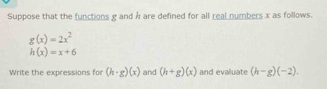 Suppose that the functions g and h are defined for all real numbers x as follows.
g(x)=2x^2
h(x)=x+6
Write the expressions for (h· g)(x) and (h+g)(x) and evaluate (h-g)(-2).