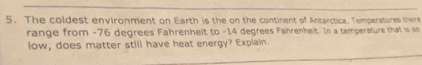 The coldest environment on Earth is the on the continent of Antarctica. Temperatures there 
range from -76 degrees Fahrenheit to -14 degrees Fahrenheit. In a temperature that is so 
low, does matter still have heat energy? Explain.