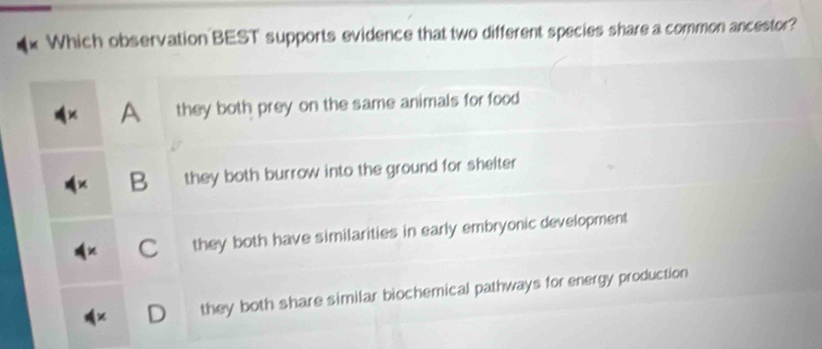 Which observation BEST supports evidence that two different species share a common ancestor?
A they both prey on the same animals for food
B they both burrow into the ground for shelter
Cí they both have similarities in early embryonic development
D they both share similar biochemical pathways for energy production