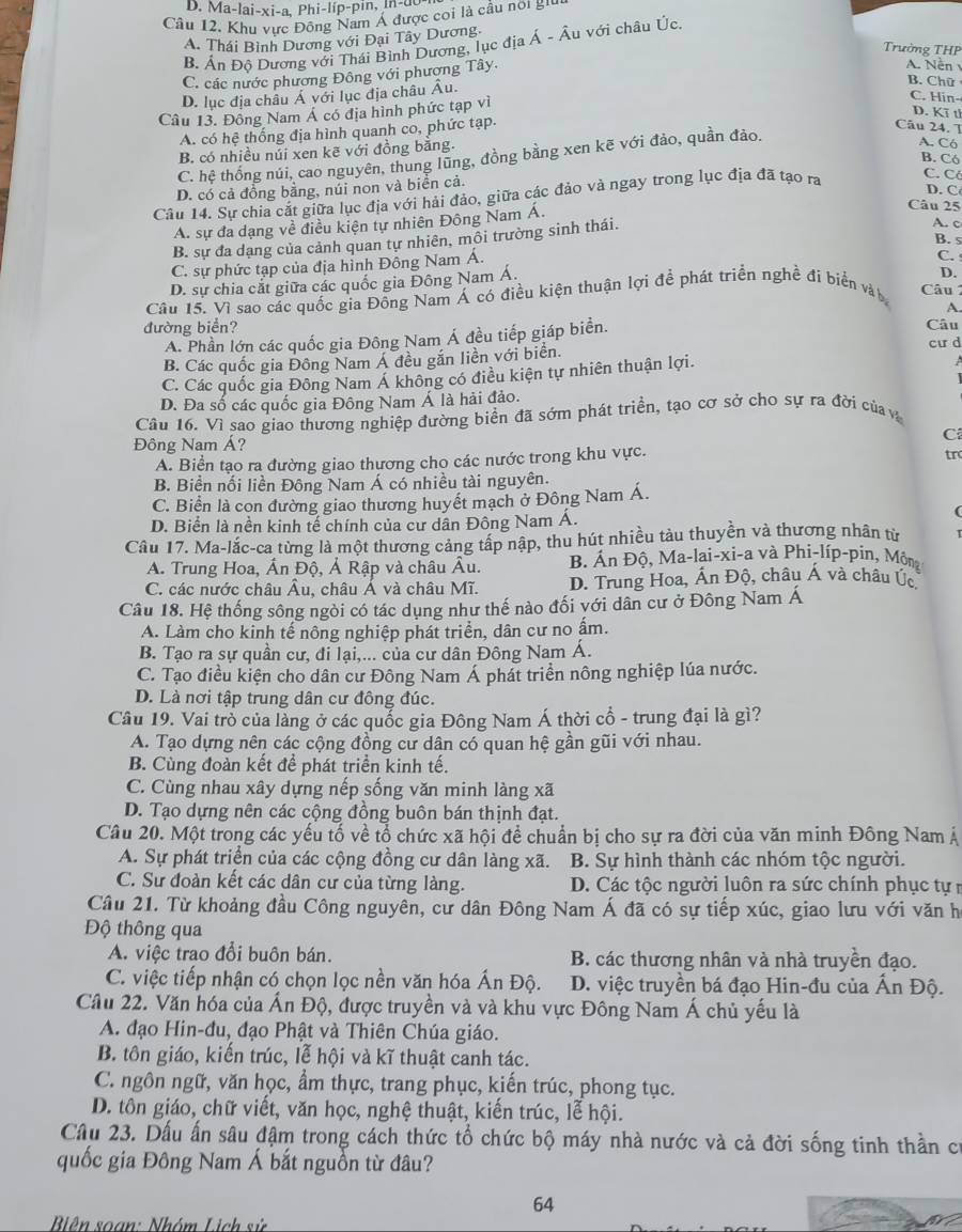 D. M 1-|ai-xi-a, Phi-lip-
Câu 12. Khu vực Đông Nam Á được coi là cầu nời gi
A. Thái Bình Dương với Đại Tây Dương.
B. Ấn Độ Dương với Thái Bình Dương, lục địa Á - Âu với châu Úc
Trưởng THP
C. các nước phương Đông với phương Tây.
A. Nền
D. lục địa châu Á với lục địa châu Âu.
B. Chữ
Câu 13. Đông Nam Á có địa hình phức tạp vì
C. Hin-
D. Kĩ th
A. có hệ thống địa hình quanh co, phức tạp.
Câu 24. T
B. có nhiều núi xen kẽ với đồng băng.
C. hệ thống núi, cao nguyên, thung lũng, đồng bằng xen kẽ với đảo, quần đảo.
A. C6
B. Có
C. Cô
D. có cả đồng bằng, núi non và biển cả.
Câu 14. Sự chia cắt giữa lục địa với hải đảo, giữa các đảo và ngay trong lục địa đã tạo ra
D. C
A. sự đa dạng về điều kiện tự nhiên Đông Nam Á.
Câu 25
B. sự đa dang của cảnh quan tự nhiên, mỗi trường sinh thái.
A. c
B. 5
C. sự phức tạp của địa hình Đông Nam Á.
C.
D. sự chia cắt giữa các quốc gia Đông Nam Á.
Câu 15. Vì sao các quốc gia Đồng Nam Á có điều kiện thuận lợi để phát triển nghề đi biển và  Câu 1 D.
A.
đường biển? Câu
A. Phần lớn các quốc gia Đông Nam Á đều tiếp giáp biển.
B. Các quốc gia Đông Nam Á đều găn liền với biển.
cu d
C. Các quốc gia Đông Nam Á không có điều kiện tự nhiên thuận lợi.
  
D. Đa số các quốc gia Đông Nam Á là hải đảo.
Câu 16. Vì sao giao thương nghiệp đường biển đã sởm phát triển, tạo cơ sở cho sự ra đời củav
Đông Nam Á? C
A. Biển tạo ra đường giao thương cho các nước trong khu vực.
tr
B. Biển nối liền Đông Nam Á có nhiều tài nguyên.
C. Biển là con đường giao thương huyết mạch ở Đông Nam Á.
D. Biển là nền kinh tế chính của cư dân Đông Nam Á.
Câu 17. Ma-lắc-ca từng là một thương cảng tấp nập, thu hút nhiều tàu thuyền và thương nhân từ
A. Trung Hoa, Ấn Độ, Ả Rập và châu Âu.  B Án Độ, Ma-lai-xi-a và Phi-líp-pin, Mông
C. các nước châu Âu, châu Á và châu Mĩ. D. Trung Hoa, Án Độ, châu Á và châu Úc
Câu 18. Hệ thống sông ngòi có tác dụng như thế nào đối với dân cư ở Đông Nam Á
A. Làm cho kinh tế nông nghiệp phát triển, dân cư no ẩm.
B. Tạo ra sự quần cư, đi lại,... của cư dân Đông Nam Á.
C. Tạo điều kiện cho dân cư Đông Nam Á phát triển nông nghiệp lúa nước.
D. Là nơi tập trung dân cư đông đúc.
Câu 19. Vai trò của làng ở các quốc gia Đông Nam Á thời cổ - trung đại là gì?
A. Tạo dựng nên các cộng đồng cư dân có quan hệ gần gũi với nhau.
B. Cùng đoàn kết để phát triển kinh tế.
C. Cùng nhau xây dựng nếp sống văn minh làng xã
D. Tạo dựng nên các cộng đồng buôn bán thịnh đạt.
Câu 20. Một trong các yếu tố về tổ chức xã hội để chuẩn bị cho sự ra đời của văn minh Đông Nam Á
A. Sự phát triển của các cộng đồng cư dân làng xã. B. Sự hình thành các nhóm tộc người.
C. Sư đoàn kết các dân cư của từng làng. D. Các tộc người luôn ra sức chính phục tự r
Cầu 21. Từ khoảng đầu Công nguyên, cư dân Đông Nam Á đã có sự tiếp xúc, giao lưu với văn h
Độ thông qua
A. việc trao đổi buôn bán. B. các thương nhân và nhà truyền đạo.
C. việc tiếp nhận có chọn lọc nền văn hóa Ấn Độ.  D. việc truyền bá đạo Hin-đu của Ấn Độ.
Câu 22. Văn hóa của Ấn Độ, được truyền và và khu vực Đông Nam Á chủ yếu là
A. đạo Hin-đu, đạo Phật và Thiên Chúa giáo.
B. tôn giáo, kiến trúc, lễ hội và kĩ thuật canh tác.
C. ngôn ngữ, văn học, ẩm thực, trang phục, kiến trúc, phong tục.
D. tôn giáo, chữ viết, văn học, nghệ thuật, kiến trúc, lễ hội.
Câu 23. Dấu ấn sâu đậm trong cách thức tổ chức bộ máy nhà nước và cả đời sống tinh thần có
quốc gia Đông Nam Á bắt nguồn từ đâu?
64
Biên soạn: Nhóm Lịch sử