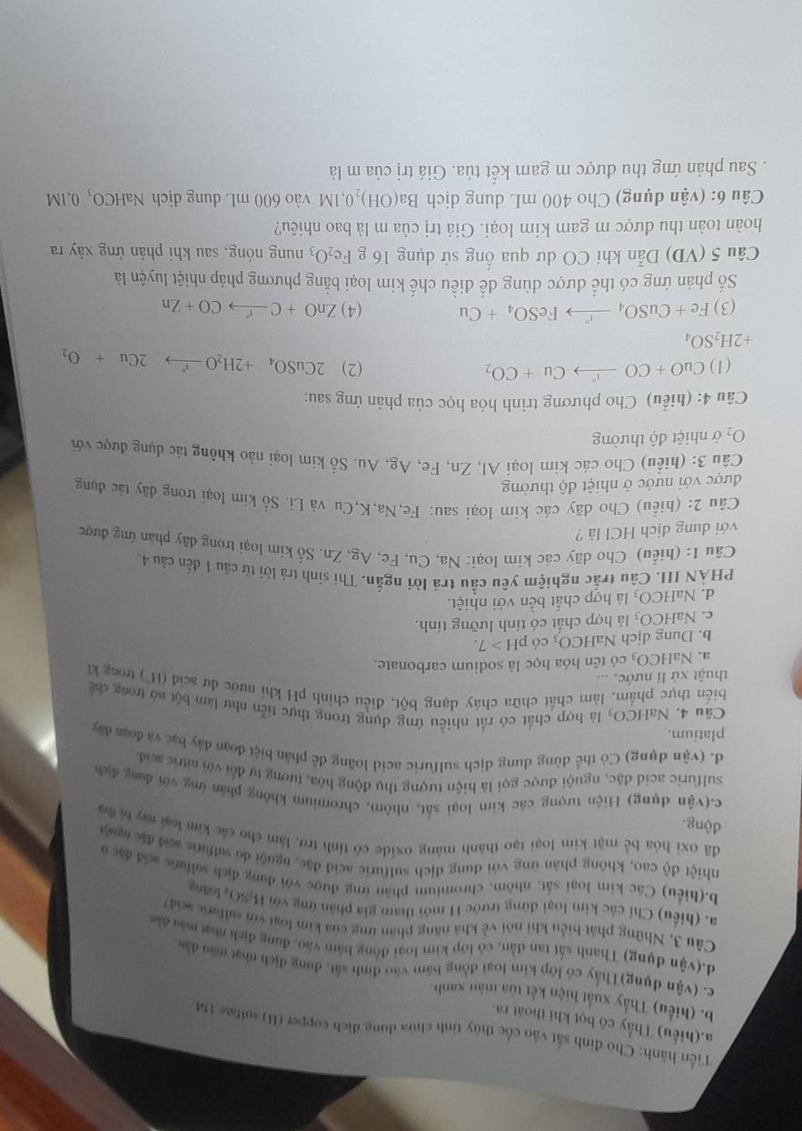 Tiến hành: Cho đinh sắt vào cốc thủy tinh chứa dung địch copper (H) sulfate 1M.
a.(hiểu) Thấy có bọt khí thoát ra
b. (hiểu) Thấy xuất hiện kết tủa màu xanh.
c. (vận dụng)Thấy có lớp kim loại đồng bám vào định sắt, dung địch nhạt mào dân
d.(vận dụng) Thanh sắt tan dẫn, có lớp kim loại đồng bám vào, dung địch nhạt máu dân
Câu 3. Những phát biểu khi nói về khả năng phân ứng của kim loại với salfurc sci)
a. (hiểu) Chỉ các kim loại đứng trước H mới tham gia phân ứng với H-SO, loàng
b.(hiểu) Các kim loại sắt, nhôm, chromium phân ứng được với dụng dịch sulfurs acid đặc a
nhiệt độ cao, không phản ứng với dung dịch sulfuric acid đặc, nguội do sulfuric acid đặc nguộn
đã oxi hóa bể mật kim loại tạo thành màng oxide có tỉnh trở, làm cho các kim loại my bị sạ
động
c.(vận dụng) Hiện tượng các kim loại sắt, nhôm, chromium không phần ứng với đung địch
sulfuric acid đặc, nguội được gọi là hiện tượng thụ động hóa, tương tự đổi với sitric seid
d. (vận dụng) Có thể dùng dung dịch sulfuric acid loãng để phân biệt đoạn đây bạc và đoạn đây
platium.
Câu 4. NaH ICO là hợp chất có rất nhiều ứng dụng trong thực tiễn như làm bột nó trong chế
biến thực phẩm, làm chất chữa cháy dạng bột, điều chính pH khi nước dư acid (H) trong kĩ
thuật xứ lí nước, ...
a. NaHCO_3 có tên hóa học là sodium carbonate.
b. Dung dịch NaF ICO_3 có p H>7.
c. NaHCO_3 là hợp chất có tính lưỡng tính.
d. NaHCO_3 là hợp chất bền với nhiệt.
PHẢN III. Câu trắc nghiệm yêu cầu trã lời ngắn. Thí sinh trả lời từ câu 1 đến câu 4.
Câu 1: (hiểu) Cho dãy các kim loại: Na, Cu, Fc, Ag, Zn. Số kim loại trong dãy phản ứng được
với dung dịch HCl là ?
Câu 2: (hiểu) Cho dãy các kim loại sau: Fe,Na,K,Cu và Li. Số kim loại trong dây tác dụng
được với nước ở nhiệt độ thường
Câu 3: (hiểu) Cho các kim loại Al, Zn, Fe, Ag, Au. Số kim loại nảo không tác dụng được với
O_2 ở nhiệt độ thường
Câu 4: (hiểu) Cho phương trình hóa học của phản ứng sau:
(1) CuO+COxrightarrow rCu+CO_2 (2) 2CuSO_4+2H_2Oto 2C2Cu+O_2
+2H_2SO_4
(3) Fe+CuSO_4xrightarrow rFeSO_4+Cu (4) ZnO+Cxrightarrow rCO+Zn
Số phản ứng có thể được dùng dề điều chế kim loại bằng phương pháp nhiệt luyện là
Câu 5 (VD) Dẫn khí CO dư qua ống sử dụng 16 g Fe_2O_3 nung nóng, sau khi phản ứng xảy ra
hoàn toàn thu được m gam kim loại. Giá trị của m là bao nhiêu?
Câu 6: (vận dụng) Cho 400 mL dung dịch Ba(OH)_20,1M 1 vào 600 mL dung dịch NaHCO, 0, 1M
Sau phản ứng thu được m gam kết tủa. Giá trị của m là