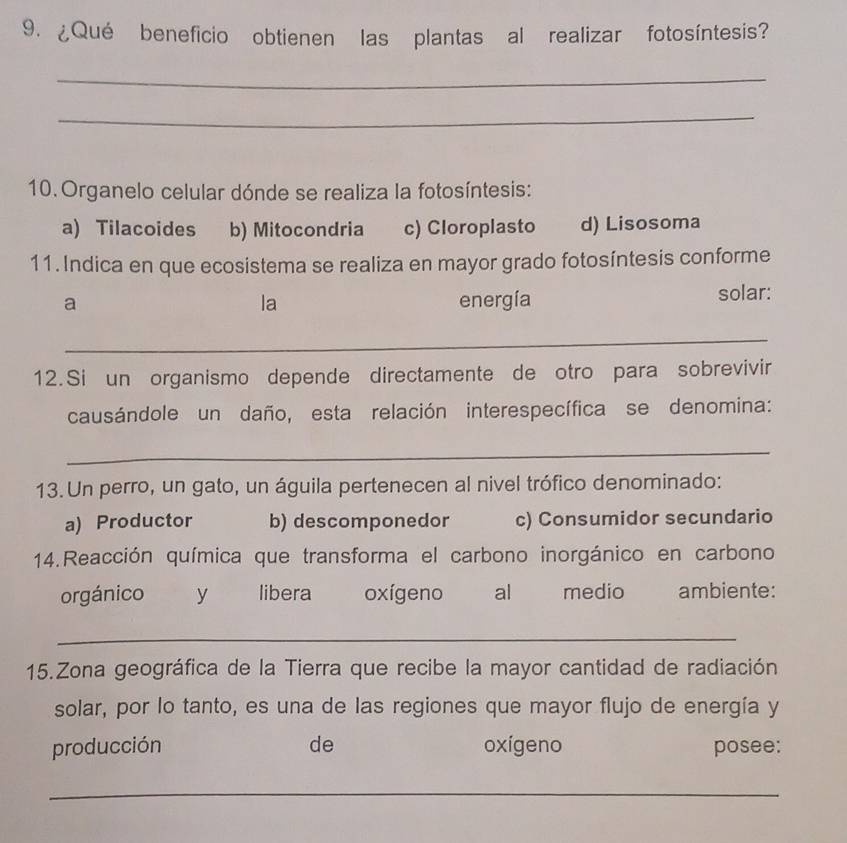 ¿Qué beneficio obtienen las plantas al realizar fotosíntesis?
_
_
10.Organelo celular dónde se realiza la fotosíntesis:
a) Tilacoides b) Mitocondria c) Cloroplasto d) Lisosoma
11. Indica en que ecosistema se realiza en mayor grado fotosíntesis conforme
a energía solar:
la
_
12. Si un organismo depende directamente de otro para sobrevivir
causándole un daño, esta relación interespecífica se denomina:
_
13. Un perro, un gato, un águila pertenecen al nivel trófico denominado:
a) Productor b) descomponedor c) Consumidor secundario
14.Reacción química que transforma el carbono inorgánico en carbono
orgánico yì libera oxígeno al medio ambiente:
_
15.Zona geográfica de la Tierra que recibe la mayor cantidad de radiación
solar, por lo tanto, es una de las regiones que mayor flujo de energía y
producción de oxigeno posee:
_