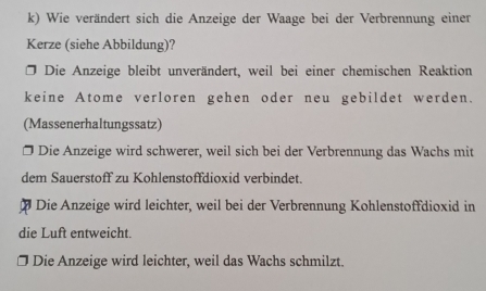 Wie verändert sich die Anzeige der Waage bei der Verbrennung einer
Kerze (siehe Abbildung)?
* Die Anzeige bleibt unverändert, weil bei einer chemischen Reaktion
keine Atome verloren gehen oder neu gebildet werden.
(Massenerhaltungssatz)
Die Anzeige wird schwerer, weil sich bei der Verbrennung das Wachs mit
dem Sauerstoff zu Kohlenstoffdioxid verbindet.
Die Anzeige wird leichter, weil bei der Verbrennung Kohlenstoffdioxid in
die Luft entweicht.
Die Anzeige wird leichter, weil das Wachs schmilzt.