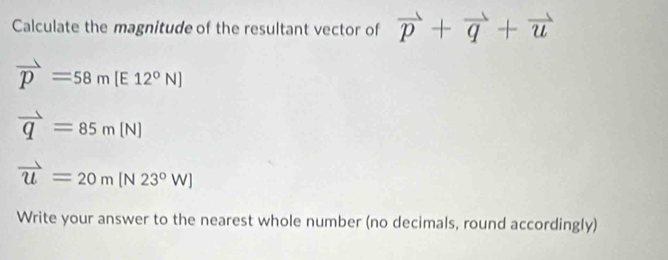 Calculate the magnitude of the resultant vector of vector p+vector q+vector u
vector p=58m [E 12°N]
vector q=85m[N]
vector u=20m[N23°W]
Write your answer to the nearest whole number (no decimals, round accordingly)