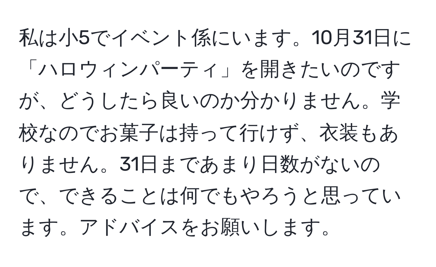 私は小5でイベント係にいます。10月31日に「ハロウィンパーティ」を開きたいのですが、どうしたら良いのか分かりません。学校なのでお菓子は持って行けず、衣装もありません。31日まであまり日数がないので、できることは何でもやろうと思っています。アドバイスをお願いします。