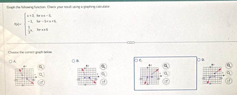 Graph the following function. Check your result using a graphing calculator.
f(x)=beginarrayl x+3,forx
Choose the correct graph below 
A. 
B. 
C. 
。 D.
4
y

71
71 
C 
B