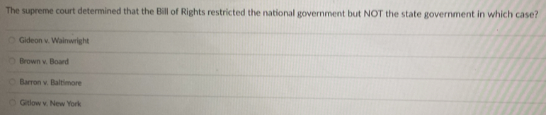 The supreme court determined that the Bill of Rights restricted the national government but NOT the state government in which case?
Gideon v. Wainwright
Brown v. Board
Barron v. Baltimore
Gitlow v. New York