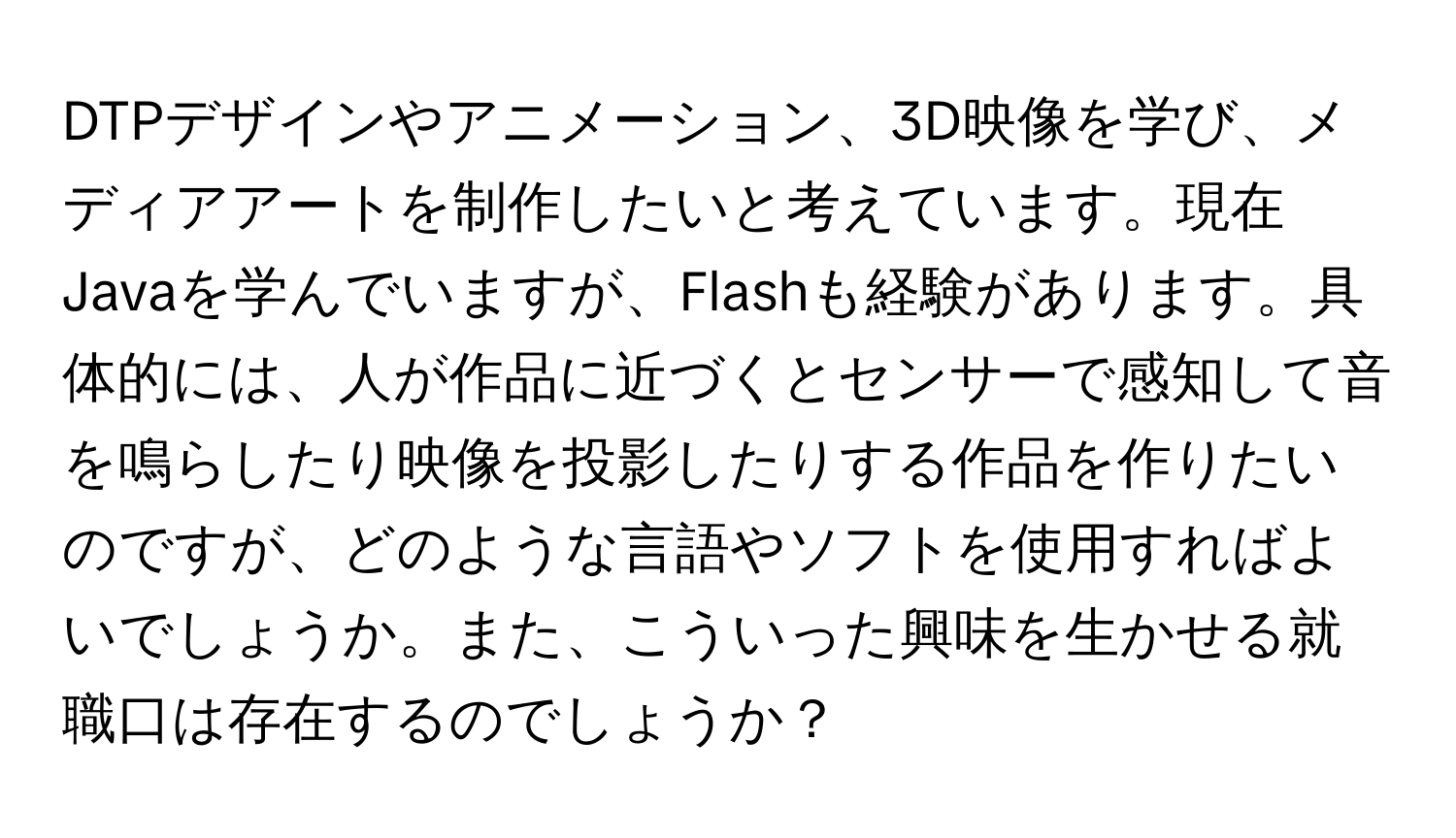 DTPデザインやアニメーション、3D映像を学び、メディアアートを制作したいと考えています。現在Javaを学んでいますが、Flashも経験があります。具体的には、人が作品に近づくとセンサーで感知して音を鳴らしたり映像を投影したりする作品を作りたいのですが、どのような言語やソフトを使用すればよいでしょうか。また、こういった興味を生かせる就職口は存在するのでしょうか？