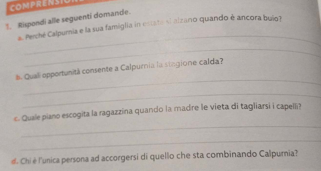 COMPRENSIO 
1. Rispondi alle seguenti domande. 
_ 
Perché Calpurnia e la sua famiglia in estate si alzano quando è ancora buio? 
_ 
_ 
. Quali opportunità consente a Calpurnia la stagione calda? 
_ 
_ 
c. Quale piano escogita la ragazzina quando la madre le vieta di tagliarsi i capelli? 
_ 
d. Chi è l'unica persona ad accorgersi di quello che sta combinando Calpurnia?