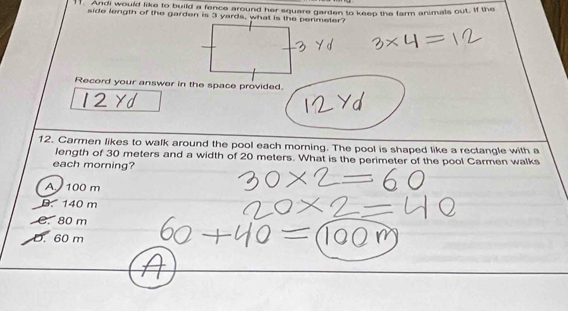 Andi would like to build a fence around her square garden to keep the farm animals out. If the
side length of the garden is 3 yards, what is the perimeter?
Record your answer in the space provided.
12. Carmen likes to walk around the pool each morning. The pool is shaped like a rectangle with a
length of 30 meters and a width of 20 meters. What is the perimeter of the pool Carmen walks
each morning?
A. 100 m
B. 140 m
C. 80 m
D. 60 m