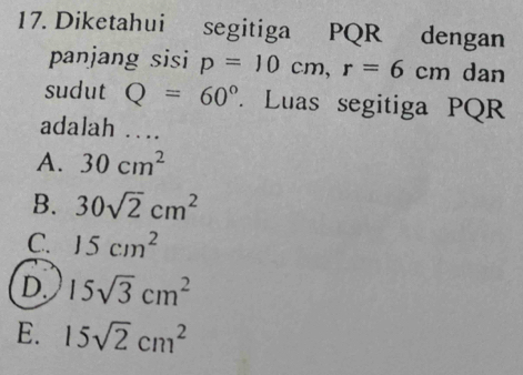 Diketahui segitiga PQR dengan
panjang sisi p=10cm, r=6cm dan
sudut Q=60°. Luas segitiga PQR
adalah ....
A. 30cm^2
B. 30sqrt(2)cm^2
C. 15cm^2
D. 15sqrt(3)cm^2
E. 15sqrt(2)cm^2