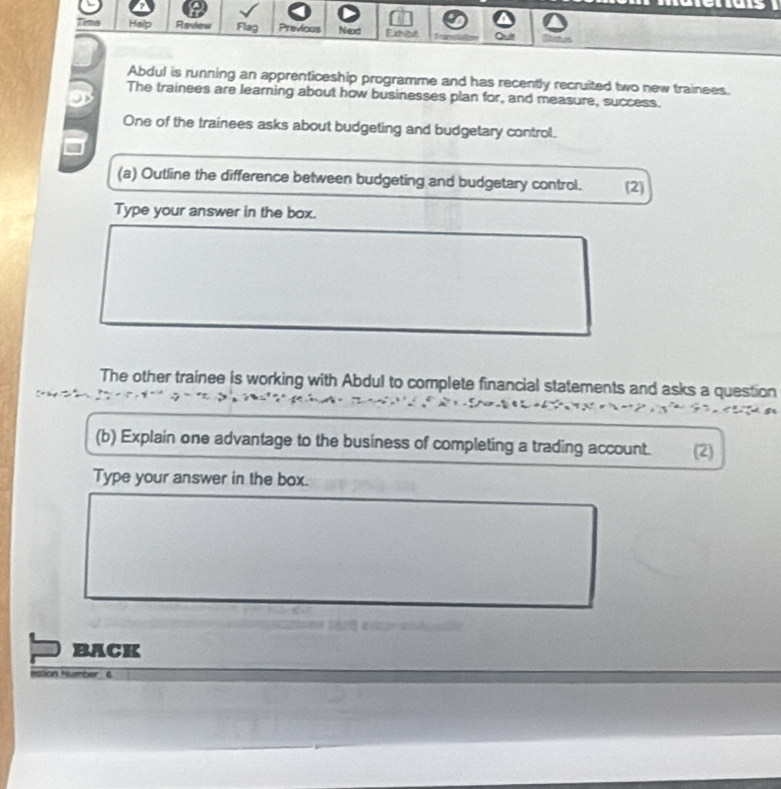 ine Halp Review Flag Previous Next Exthibet 
Abdul is running an apprenticeship programme and has recently recruited two new trainees. 
The trainees are learning about how businesses plan for, and measure, success. 
One of the trainees asks about budgeting and budgetary control. 
(a) Outline the difference between budgeting and budgetary control. (2) 
Type your answer in the box. 
The other trainee is working with Abdul to complete financial statements and asks a question 
(b) Explain one advantage to the business of completing a trading account. (2) 
Type your answer in the box. 
BACK 
tion Hummber