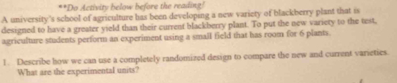 Do Activity below before the reading! 
A university's school of agriculture has been developing a new variety of blackberry plant that is 
designed to have a greater yield than their current blackberry plant. To put the new variety to the test, 
agriculture students perform an experiment using a small field that has room for 6 plants. 
1. Describe how we can use a completely randomized design to compare the new and current varieties. 
What are the experimental units?