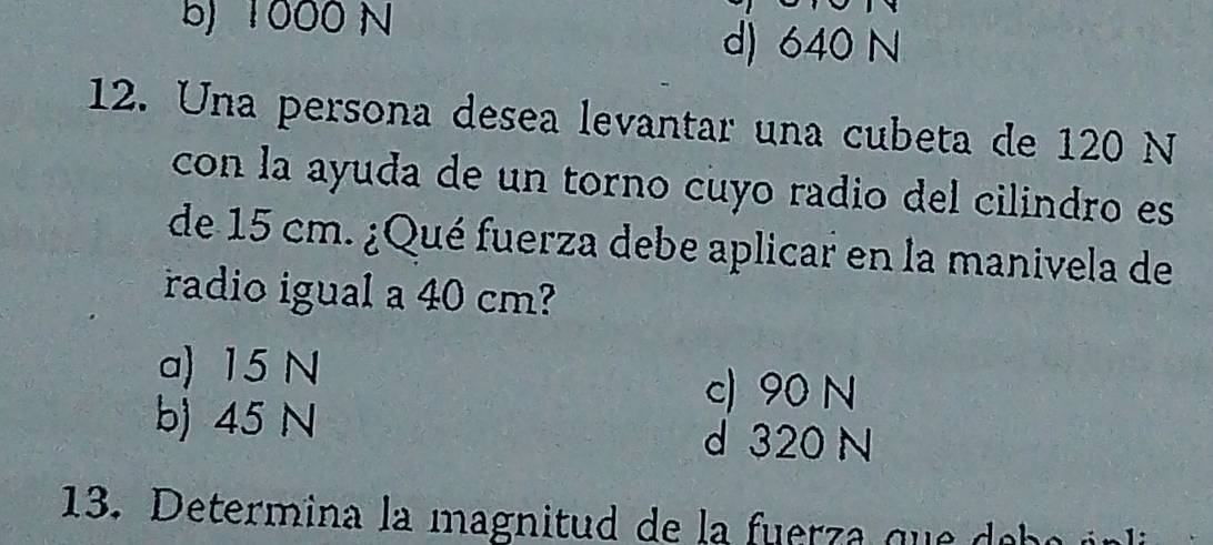 b) 1000 N d) 640 N
12. Una persona desea levantar una cubeta de 120 N
con la ayuda de un torno cuyo radio del cilindro es
de 15 cm. ¿Qué fuerza debe aplicar en la manivela de
radio igual a 40 cm?
a) 15 N
c) 90 N
b) 45 N d 320 N
13. Determina la magnitud de a rr q d