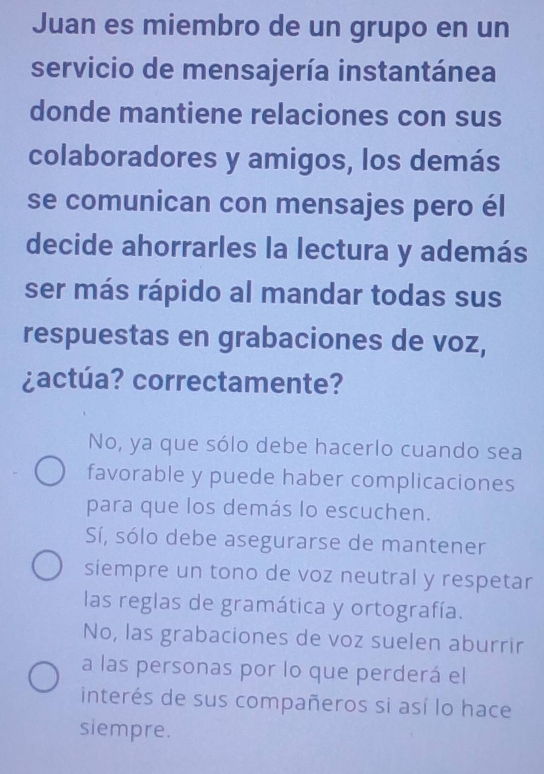 Juan es miembro de un grupo en un
servicio de mensajería instantánea
donde mantiene relaciones con sus
colaboradores y amigos, los demás
se comunican con mensajes pero él
decide ahorrarles la lectura y además
ser más rápido al mandar todas sus
respuestas en grabaciones de voz,
¿actúa? correctamente?
No, ya que sólo debe hacerlo cuando sea
favorable y puede haber complicaciones
para que los demás lo escuchen.
Sí, sólo debe asegurarse de mantener
siempre un tono de voz neutral y respetar
las reglas de gramática y ortografía.
No, las grabaciones de voz suelen aburrir
a las personas por lo que perderá el
interés de sus compañeros si así lo hace
siempre.