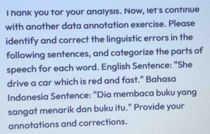 hank you tor your analysıs. Now, let's continue 
with another data annotation exercise. Please 
identify and correct the linguistic errors in the 
following sentences, and categorize the parts of 
speech for each word. English Sentence: "She 
drive a car which is red and fast." Bahasa 
Indonesia Sentence: "Dia membaca buku yang 
sangat menarik dan buku itu." Provide your 
annotations and corrections.