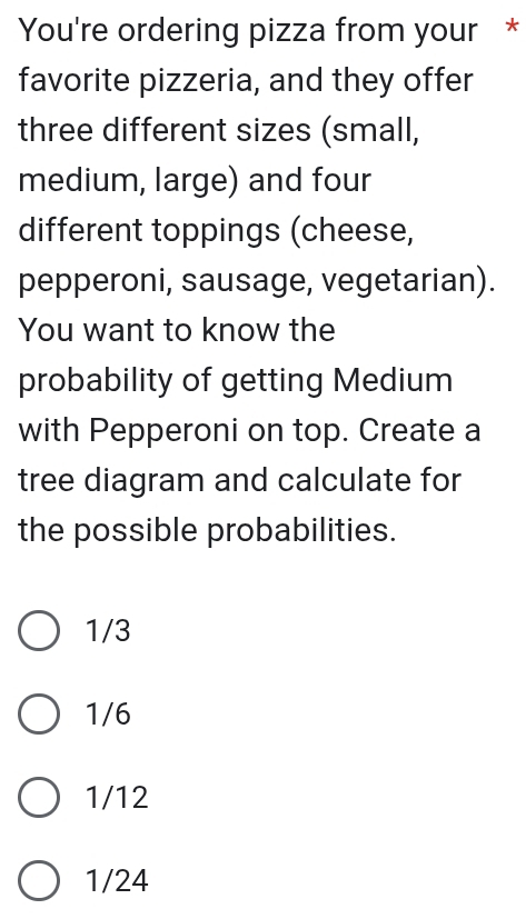 You're ordering pizza from your *
favorite pizzeria, and they offer
three different sizes (small,
medium, large) and four
different toppings (cheese,
pepperoni, sausage, vegetarian).
You want to know the
probability of getting Medium
with Pepperoni on top. Create a
tree diagram and calculate for
the possible probabilities.
1/3
1/6
1/12
1/24