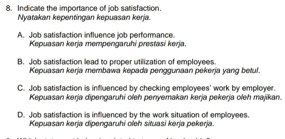 Indicate the importance of job satisfaction.
Nyatakan kepentingan kepuasan kerja.
A. Job satisfaction influence job performance.
Kepuasan kerja mempengaruhi prestasi kerja.
B. Job satisfaction lead to proper utilization of employees.
Kepuasan kerja membawa kepada penggunaan pekerja yang betul.
C. Job satisfaction is influenced by checking employees' work by employer.
Kepuasan kerja dipengaruhi oleh penyemakan kerja pekerja oleh majikan.
D. Job satisfaction is influenced by the work situation of employees.
Kepuasan kerja dipengaruhi oleh situasi kerja pekerja.