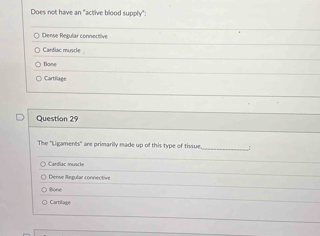 Does not have an “active blood supply”:
Dense Regular connective
Cardiac muscle
Bone
Cartilage
Question 29
The "Ligaments" are primarily made up of this type of tissue, _:
Cardiac muscle
Dense Regular connective
Bone
Cartilage