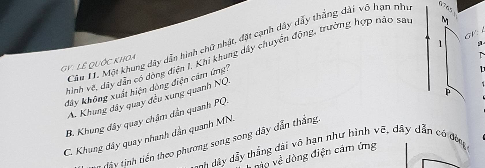 GV: 
Câu 11. Một khung dây dẫn hình chữ nhật, đặt cạnh dây dẫy thắng dài vô hạn như 076s
hình vẽ, dây dẫn có dòng điện I. Khi khung dây chuyển động, trường hợp nào sau
M
a
GV: LÊ QUỚC KHOA
T
dây không xuất hiện dòng điện cảm ứng:
b
P
A. Khung dây quay đều xung quanh NQ
B. Khung dây quay chậm dần quanh PQ.
C. Khung dây quay nhanh dần quanh MN.
* v h iế theo phương song song dây dẫn thắng
nh dây dẫy thắng dài vô hạn như hình vẽ, dây dẫn có dòng
nào về dòng điện cảm ứng