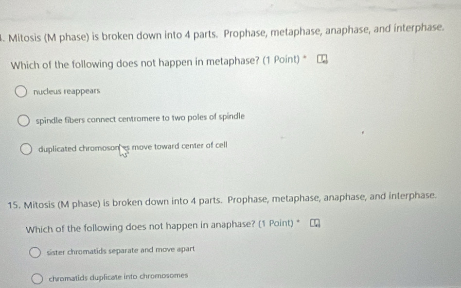 Mitosis (M phase) is broken down into 4 parts. Prophase, metaphase, anaphase, and interphase.
Which of the following does not happen in metaphase? (1 Point) *
nucleus reappears
spindle fibers connect centromere to two poles of spindle
duplicated chromosones move toward center of cell
15. Mitosis (M phase) is broken down into 4 parts. Prophase, metaphase, anaphase, and interphase.
Which of the following does not happen in anaphase? (1 Point) *
sister chromatids separate and move apart
chromatids duplicate into chromosomes