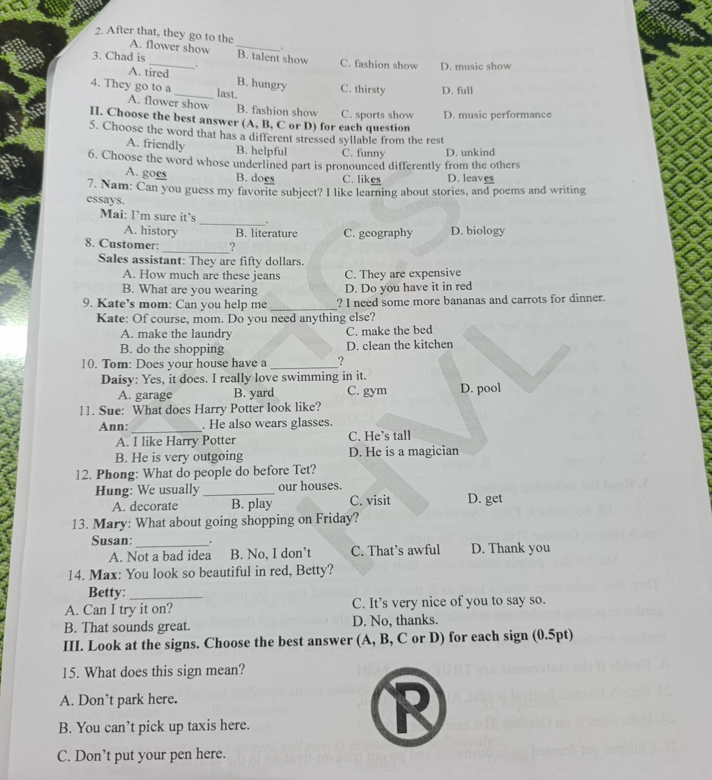 After that, they go to the
A. flower show B. talent show
3. Chad is _C. fashion show D. music show
.
A. tired _B. hungry C. thirsty
4. They go to a last.
D. full
A. flower show B. fashion show C. sports show D. music performance
II. Choose the best answer (A, B, C or D) for each question
5. Choose the word that has a different stressed syllable from the rest
A. friendly B. helpful C. funny D. unkind
6. Choose the word whose underlined part is pronounced differently from the others
A. goes B. does C. likes D. leaves
7. Nam: Can you guess my favorite subject? I like learning about stories, and poems and writing
essays.
Mai: I’m sure it’s
_.
A. history B. literature C. geography D. biology
8. Customer:
_.,
Sales assistant: They are fifty dollars.
A. How much are these jeans C. They are expensive
B. What are you wearing D. Do you have it in red
9. Kate’s mom: Can you help me _? I need some more bananas and carrots for dinner.
Kate: Of course, mom. Do you need anything else?
A. make the laundry C. make the bed
B. do the shopping D. clean the kitchen
10. Tom: Does your house have a_
?
Daisy: Yes, it does. I really love swimming in it.
A. garage B. yard C. gym
D. pool
11. Sue: What does Harry Potter look like?
Ann: _. He also wears glasses.
A. I like Harry Potter C. He’s tall
B. He is very outgoing D. He is a magician
12. Phong: What do people do before Tet?
Hung: We usually _our houses.
A. decorate B. play
C. visit D. get
13. Mary: What about going shopping on Friday?
Susan:_ .
A. Not a bad idea B. No, I don’t C. That’s awful D. Thank you
14. Max: You look so beautiful in red, Betty?
Betty:_
A. Can I try it on? C. It’s very nice of you to say so.
B. That sounds great. D. No, thanks.
III. Look at the signs. Choose the best answer (A, B, C or D) for each sign (0.5pt)
15. What does this sign mean?
A. Don’t park here.
B. You can’t pick up taxis here.
C. Don’t put your pen here.