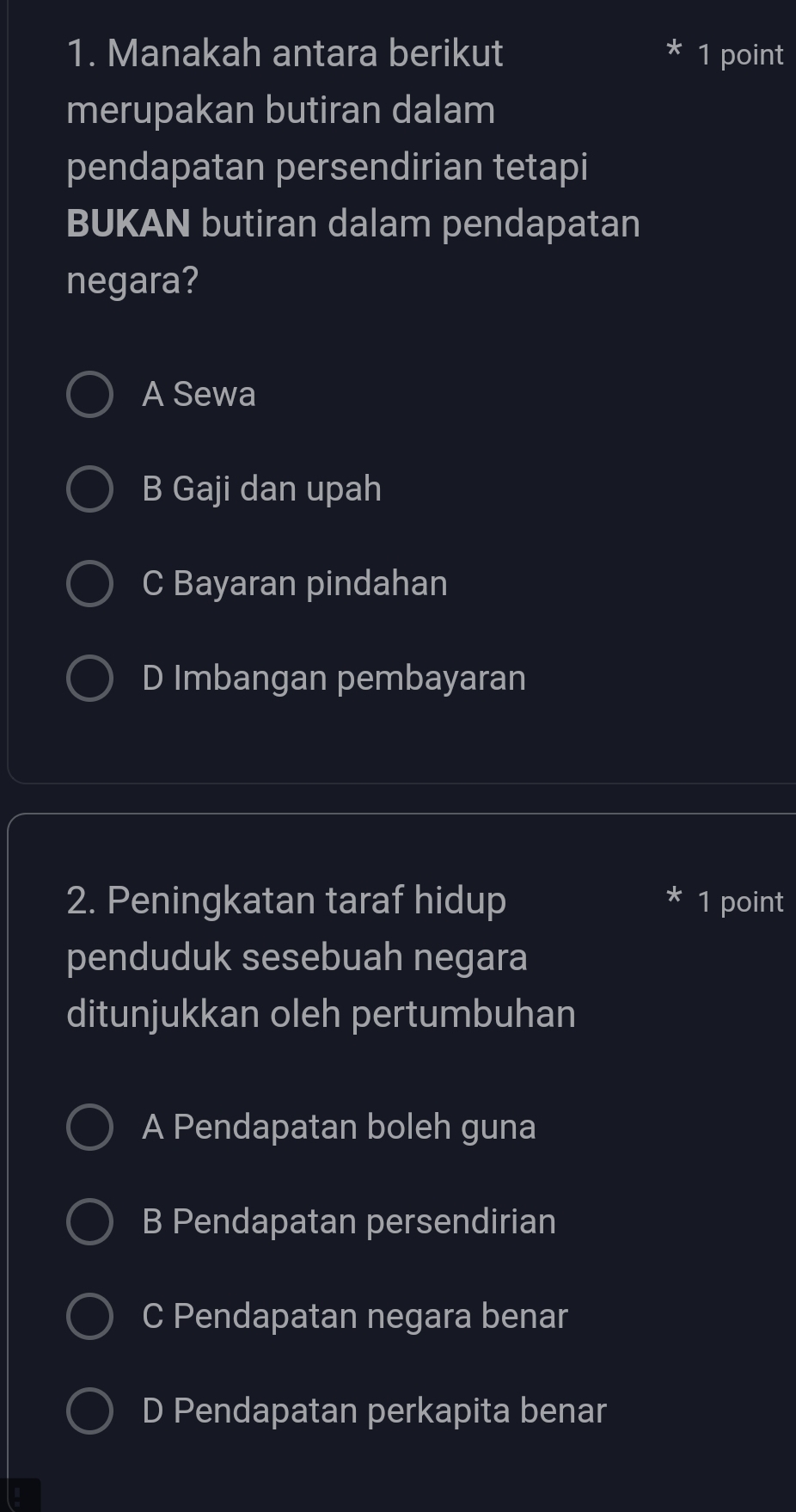 Manakah antara berikut 1 point
merupakan butiran dalam
pendapatan persendirian tetapi
BUKAN butiran dalam pendapatan
negara?
A Sewa
B Gaji dan upah
C Bayaran pindahan
D Imbangan pembayaran
2. Peningkatan taraf hidup 1 point
penduduk sesebuah negara
ditunjukkan oleh pertumbuhan
A Pendapatan boleh guna
B Pendapatan persendirian
C Pendapatan negara benar
D Pendapatan perkapita benar