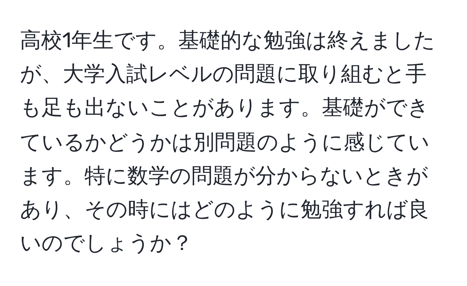 高校1年生です。基礎的な勉強は終えましたが、大学入試レベルの問題に取り組むと手も足も出ないことがあります。基礎ができているかどうかは別問題のように感じています。特に数学の問題が分からないときがあり、その時にはどのように勉強すれば良いのでしょうか？