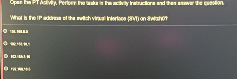 Open the PT Activity. Perform the tasks in the activity instructions and then answer the question.
What is the IP address of the switch virtual interface (SVI) on Switch0?
192.168.5.0
192.168.10.1
192.168.5.10
192.168.10.5